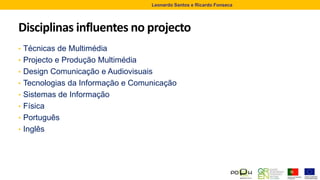 Disciplinas influentes no projecto
• Técnicas de Multimédia
• Projecto e Produção Multimédia
• Design Comunicação e Audiovisuais
• Tecnologias da Informação e Comunicação
• Sistemas de Informação
• Física
• Português
• Inglês
Leonardo Santos e Ricardo Fonseca
 