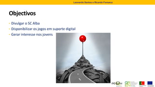Objectivos
• Divulgar o SC Alba
• Disponibilizar os jogos em suporte digital
• Gerar interesse nos jovens
Leonardo Santos e Ricardo Fonseca
 