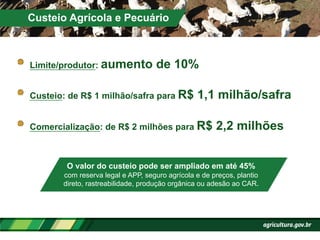 !   Limite/produtor: aumento de 10%
!   Custeio: de R$ 1 milhão/safra para R$ 1,1 milhão/safra
!   Comercialização: de R$ 2 milhões para R$ 2,2 milhões
Custeio Agrícola e Pecuário
O valor do custeio pode ser ampliado em até 45%
com reserva legal e APP, seguro agrícola e de preços, plantio
direto, rastreabilidade, produção orgânica ou adesão ao CAR.
 