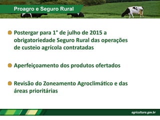 Proagro e Seguro Rural
!  Postergar	
  para	
  1°	
  de	
  julho	
  de	
  2015	
  a	
  	
  
obrigatoriedade	
  Seguro	
  Rural	
  das	
  operações	
  
de	
  custeio	
  agrícola	
  contratadas	
  
!  Aperfeiçoamento	
  dos	
  produtos	
  ofertados	
  
!  Revisão	
  do	
  Zoneamento	
  AgroclimáPco	
  e	
  das	
  
áreas	
  prioritárias	
  
 