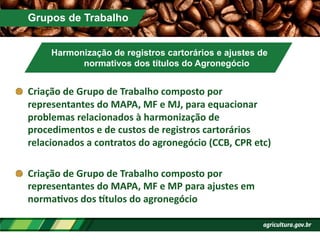 Grupos de Trabalho
Harmonização de registros cartorários e ajustes de
normativos dos títulos do Agronegócio
!   Criação	
  de	
  Grupo	
  de	
  Trabalho	
  composto	
  por	
  
representantes	
  do	
  MAPA,	
  MF	
  e	
  MJ,	
  para	
  equacionar	
  
problemas	
  relacionados	
  à	
  harmonização	
  de	
  
procedimentos	
  e	
  de	
  custos	
  de	
  registros	
  cartorários	
  
relacionados	
  a	
  contratos	
  do	
  agronegócio	
  (CCB,	
  CPR	
  etc)	
  
!   Criação	
  de	
  Grupo	
  de	
  Trabalho	
  composto	
  por	
  
representantes	
  do	
  MAPA,	
  MF	
  e	
  MP	
  para	
  ajustes	
  em	
  
normaPvos	
  dos	
  ]tulos	
  do	
  agronegócio	
  
 