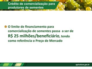 Crédito de comercialização para
produtores de sementes
!  O	
  limite	
  de	
  ﬁnanciamento	
  para	
  
comercialização	
  de	
  sementes	
  passa	
  	
  a	
  ser	
  de	
  
R$	
  25	
  milhões/beneﬁciário,	
  tendo	
  
como	
  referência	
  o	
  Preço	
  de	
  Mercado	
  
 