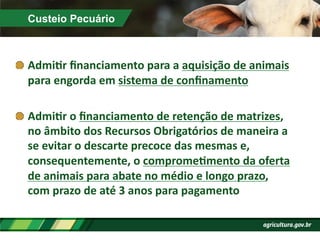 Custeio Pecuário
!  AdmiPr	
  ﬁnanciamento	
  para	
  a	
  aquisição	
  de	
  animais	
  
para	
  engorda	
  em	
  sistema	
  de	
  conﬁnamento	
  
!  AdmiPr	
  o	
  ﬁnanciamento	
  de	
  retenção	
  de	
  matrizes,	
  
no	
  âmbito	
  dos	
  Recursos	
  Obrigatórios	
  de	
  maneira	
  a	
  
se	
  evitar	
  o	
  descarte	
  precoce	
  das	
  mesmas	
  e,	
  
consequentemente,	
  o	
  compromePmento	
  da	
  oferta	
  
de	
  animais	
  para	
  abate	
  no	
  médio	
  e	
  longo	
  prazo,	
  
com	
  prazo	
  de	
  até	
  3	
  anos	
  para	
  pagamento	
  
 