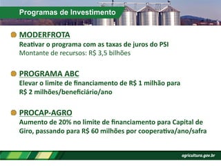 Programas de Investimento
!  MODERFROTA	
  
ReaPvar	
  o	
  programa	
  com	
  as	
  taxas	
  de	
  juros	
  do	
  PSI	
  	
  	
  
Montante	
  de	
  recursos:	
  R$	
  3,5	
  bilhões	
  
!  PROGRAMA	
  ABC	
  
Elevar	
  o	
  limite	
  de	
  ﬁnanciamento	
  de	
  R$	
  1	
  milhão	
  para	
  
R$	
  2	
  milhões/beneﬁciário/ano	
  
!  PROCAP-­‐AGRO	
  
Aumento	
  de	
  20%	
  no	
  limite	
  de	
  ﬁnanciamento	
  para	
  Capital	
  de	
  
Giro,	
  passando	
  para	
  R$	
  60	
  milhões	
  por	
  cooperaPva/ano/safra	
  
 