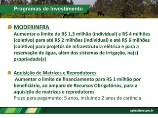 Programas de Investimento
!  MODERINFRA	
  	
  
Aumentar	
  o	
  limite	
  de	
  R$	
  1,3	
  milhão	
  (individual)	
  e	
  R$	
  4	
  milhões	
  
(colePvo)	
  para	
  até	
  R$	
  2	
  milhões	
  (individual)	
  e	
  até	
  R$	
  6	
  milhões	
  
(colePvo)	
  para	
  projetos	
  de	
  infraestrutura	
  elétrica	
  e	
  para	
  a	
  
reservação	
  de	
  água,	
  além	
  dos	
  sistemas	
  de	
  irrigação,	
  na(s)	
  
propriedade(s)	
  
!   Aquisição	
  de	
  Matrizes	
  e	
  Reprodutores	
  
	
  Aumentar	
  o	
  limite	
  de	
  ﬁnanciamento	
  para	
  R$	
  1	
  milhão	
  por	
  
beneﬁciário,	
  ao	
  amparo	
  de	
  Recursos	
  Obrigatórios,	
  para	
  a	
  
aquisição	
  de	
  matrizes	
  e	
  reprodutores	
  	
  
Prazo	
  para	
  pagamento:	
  5	
  anos,	
  incluindo	
  2	
  anos	
  de	
  carência	
  
 