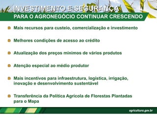 !   Mais recursos para custeio, comercialização e investimento
!   Melhores condições de acesso ao crédito
!   Atualização dos preços mínimos de vários produtos
!   Atenção especial ao médio produtor
!   Mais incentivos para infraestrutura, logística, irrigação,
inovação e desenvolvimento sustentável
!   Transferência da Política Agrícola de Florestas Plantadas
para o Mapa
PARA O AGRONEGÓCIO CONTINUAR CRESCENDO
 