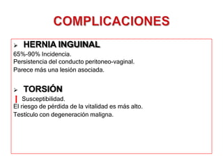  HERNIA INGUINAL
65%-90% Incidencia.
Persistencia del conducto peritoneo-vaginal.
Parece más una lesión asociada.
 TORSIÓN
Susceptibilidad.
El riesgo de pérdida de la vitalidad es más alto.
Testículo con degeneración maligna.
 