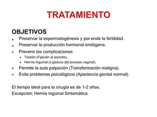 OBJETIVOS
Preservar la espermatogénesis y por ende la fertilidad.
Preservar la producción hormonal endógena.
Prevenir las complicaciones
Torsión (Fijación al escroto).
Hernia Inguinal (Ligadura del proceso vaginal).
Permite la auto palpación (Transformación maligna).
Evita problemas psicológicos (Apariencia genital normal).
El tiempo ideal para la cirugía es de 1-2 años.
Excepción; Hernia Inguinal Sintomática.
 