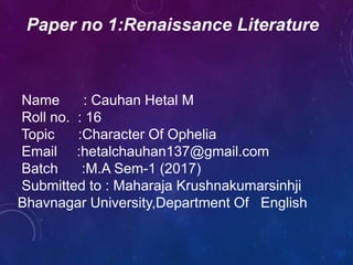Name : Cauhan Hetal M
Roll no. : 16
Topic :Character Of Ophelia
Email :hetalchauhan137@gmail.com
Batch :M.A Sem-1 (2017)
Submitted to : Maharaja Krushnakumarsinhji
Bhavnagar University,Department Of English
Paper no 1:Renaissance Literature
 