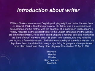 Introduction about writer
William Shakespeare was an English poet, playwright, and actor. He was born
on 26 April 1564 in Stratford-upon-Avon. His father was a successful local
businessman and his mother was the daughter of a landowner. Shakespeare is
widely regarded as the greatest writer in the English language and the world's
pre-eminent dramatist. He is often called England's national poet and nicknamed
the Bard of Avon. He wrote about 38 plays, 154 sonnets, two long narrative
poems, and a few other verses, of which the authorship of some is uncertain. His
plays have been translated into every major living language and are performed
more often than those of any other playwright.He died on 23 April 1616.
His work
Hamlet
Othello
King Lear and
Macbeth
 