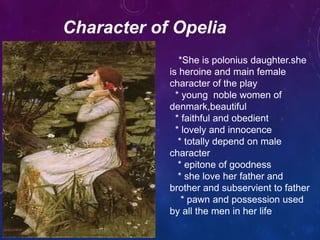 Character of Opelia
*She is polonius daughter.she
is heroine and main female
character of the play
* young noble women of
denmark,beautiful
* faithful and obedient
* lovely and innocence
* totally depend on male
character
* epitone of goodness
* she love her father and
brother and subservient to father
* pawn and possession used
by all the men in her life
 