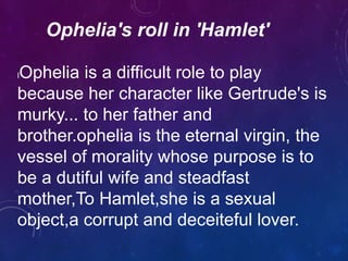Ophelia's roll in 'Hamlet'
lOphelia is a difficult role to play
because her character like Gertrude's is
murky... to her father and
brother.ophelia is the eternal virgin, the
vessel of morality whose purpose is to
be a dutiful wife and steadfast
mother,To Hamlet,she is a sexual
object,a corrupt and deceiteful lover.
 