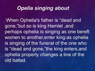 Opelia singing about
l When Ophelia's father is “dead and
gone,”but so is king Hamlet ,and
perhaps ophelia is singing as one bereft
women to another,enter king:as ophelia
is singing of the funeral of the one who
is “dead and gone,”the king enters,and
ophelia properly changes a line of the
old ballad.
 