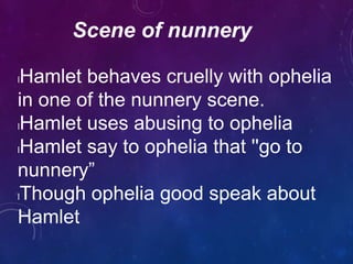 Scene of nunnery
lHamlet behaves cruelly with ophelia
in one of the nunnery scene.
lHamlet uses abusing to ophelia
lHamlet say to ophelia that ''go to
nunnery”
lThough ophelia good speak about
Hamlet
 