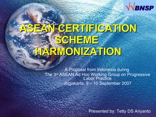 ASEAN CERTIFICATION SCHEME  HARMONIZATION A Proposal from Indonesia during  The 3 rd  ASEAN Ad Hoc Working Group on Progressive Labor Practice Jogjakarta, 9 – 10 September 2007 Presented by: Tetty DS Ariyanto  