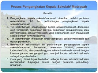 1. Pengangkatan kepala sekolah/madrasah dilakukan melalui penilaian
akseptabilitas oleh tim pertimbangan pengangkatan kepala
sekolah/madrasah.
2. Tim pertimbangan pengangkatan kepala sekolah/madrasah ditetapkan
oleh Pemerintah, pemerintah provinsi, pemerintah kabupaten/kota, atau
penyelenggara sekolah/madrasah yang dilaksanakan oleh masyarakat
sesuai dengan kewenangannya
3. Tim pertimbangan melibatkan unsur pengawas sekolah/madrasah dan
dewan pendidikan.
4. Berdasarkan rekomendasi tim pertimbangan pengangkatan kepala
sekolah/madrasah, Pemerintah, pemerintah provinsi, pemerintah
kabupaten/kota, atau penyelenggara sekolah/madrasah sesuai dengan
kewenangannya mengangkat guru menjadi kepala sekolah/madrasah
sebagai tugas tambahan.
5. Guru yang diberi tugas tambahan sebagai kepala sekolah/madrasah
mendapatkan tunjangan sesuai dengan peraturan perundang-
undangan.
Pasal 9
Proses Pengangkatan Kepala Sekolah/ Madrasah
 
