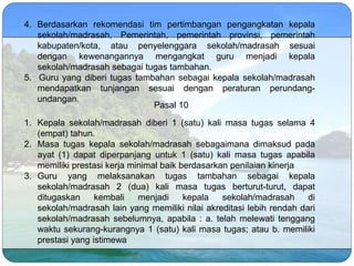 4. Berdasarkan rekomendasi tim pertimbangan pengangkatan kepala
sekolah/madrasah, Pemerintah, pemerintah provinsi, pemerintah
kabupaten/kota, atau penyelenggara sekolah/madrasah sesuai
dengan kewenangannya mengangkat guru menjadi kepala
sekolah/madrasah sebagai tugas tambahan.
5. Guru yang diberi tugas tambahan sebagai kepala sekolah/madrasah
mendapatkan tunjangan sesuai dengan peraturan perundang-
undangan.
1. Kepala sekolah/madrasah diberi 1 (satu) kali masa tugas selama 4
(empat) tahun.
2. Masa tugas kepala sekolah/madrasah sebagaimana dimaksud pada
ayat (1) dapat diperpanjang untuk 1 (satu) kali masa tugas apabila
memiliki prestasi kerja minimal baik berdasarkan penilaian kinerja
3. Guru yang melaksanakan tugas tambahan sebagai kepala
sekolah/madrasah 2 (dua) kali masa tugas berturut-turut, dapat
ditugaskan kembali menjadi kepala sekolah/madrasah di
sekolah/madrasah lain yang memiliki nilai akreditasi lebih rendah dari
sekolah/madrasah sebelumnya, apabila : a. telah melewati tenggang
waktu sekurang-kurangnya 1 (satu) kali masa tugas; atau b. memiliki
prestasi yang istimewa
Pasal 10
 