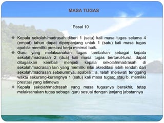 MASA TUGAS
Pasal 10
 Kepala sekolah/madrasah diberi 1 (satu) kali masa tugas selama 4
(empat) tahun dapat diperpanjang untuk 1 (satu) kali masa tugas
apabila memiliki prestasi kerja minimal baik.
 Guru yang melaksanakan tugas tambahan sebagai kepala
sekolah/madrasah 2 (dua) kali masa tugas berturut-turut, dapat
ditugaskan kembali menjadi kepala sekolah/madrasah di
sekolah/madrasah lain yang memiliki nilai akreditasi lebih rendah dari
sekolah/madrasah sebelumnya, apabila : a. telah melewati tenggang
waktu sekurang-kurangnya 1 (satu) kali masa tugas; atau b. memiliki
prestasi yang istimewa
 Kepala sekolah/madrasah yang masa tugasnya berakhir, tetap
melaksanakan tugas sebagai guru sesuai dengan jenjang jabatannya
 