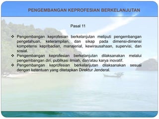 PENGEMBANGAN KEPROFESIAN BERKELANJUTAN
Pasal 11
 Pengembangan keprofesian berkelanjutan meliputi pengembangan
pengetahuan, keterampilan, dan sikap pada dimensi-dimensi
kompetensi kepribadian, manajerial, kewirausahaan, supervisi, dan
sosial.
 Pengembangan keprofesian berkelanjutan dilaksanakan melalui
pengembangan diri, publikasi ilmiah, dan/atau karya inovatif.
 Pengembangan keprofesian berkelanjutan dilaksanakan sesuai
dengan ketentuan yang ditetapkan Direktur Jenderal.
 
