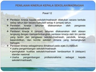 PENILAIAN KINERJA KEPALA SEKOLAH/MADRASAH
Pasal 12
 Penilaian kinerja kepala sekolah/madrasah dilakukan secara berkala
setiap tahun dan secara kumulatif setiap 4 (empat) tahun.
 Penilaian kinerja tahunan dilaksanakan oleh pengawas
sekolah/madrasah
 Penilaian kinerja 4 (empat) tahunan dilaksanakan oleh atasan
langsung dengan mempertimbangkan penilaian kinerja oleh tim penilai
yang terdiri dari pengawas sekolah/madrasah, pendidik, tenaga
kependidikan, dan komite sekolah dimana yang bersangkutan
bertugas.
 Penilaian kinerja sebagaimana dimaksud pada ayat (1) meliputi:
 usaha pengembangan sekolah/madrasah
 peningkatan kualitas sekolah/madrasah berdasarkan 8 (delapan)
standar nasional
 Usaha pengembangan profesionalisme sebagai kepala
sekolah/madrasah;
 