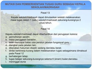 MUTASI DAN PEMBERHENTIAN TUGAS GURU SEBAGAI KEPALA
SEKOLAH/MADRASAH
Pasal 13
Kepala sekolah/madrasah dapat dimutasikan setelah melaksanakan
masa tugas dalam 1 (satu) sekolah/madrasah sekurang-kurangnya 2
(dua) tahun.
Pasal 14
Kepala sekolah/madrasah dapat diberhentikan dari penugasan karena:
a. permohonan sendiri;
b. masa penugasan berakhir;
c. telah mencapai batas usia pensiun jabatan fungsional guru
d. diangkat pada jabatan lain;
e. dikenakan hukuman disiplin sedang dan/atau berat;
f. dinilai berkinerja kurang dalam melaksanakan tugas sebagaimana dimaksud
pada Pasal 12
g. berhalangan tetap;
h. tugas belajar sekurang-kurangnya selama 6 (enam) bulan;dan/atau
i. meninggal dunia
 