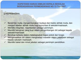 KOPETENSI HARUS DIMILIKI KEPALA SEKOLAH
BERDASARKAN PERMENDIKNAS NO 13 Thn 2007
 KEPRIBADIAN
 Berakhlak mulia, mengembangkan budaya dan tradisi akhlak mulia, dan
menjadi teladan akhlak mulia bagi komunitas di sekolah/madrasah.
 Memiliki integritas kepribadian sebagai pemimpin.
 Memiliki keinginan yang kuat dalam pengembangan diri sebagai kepala
sekolah/madrasah
 Bersikap terbuka dalam melaksanakan tugas pokok dan fungsi.
 Mengendalikan diri dalam menghadapi masalah dalam pekerjaan sebagai
kepala sekolah/ madrasah.
 Memiliki bakat dan minat jabatan sebagai pemimpin pendidikan.
 