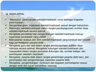  MANAJERIAL
 Menyusun perencanaan sekolah/madrasah untuk berbagai tingkatan
perencanaan.
 Mengembangkan organisasi sekolah/madrasah sesuai dengan kebutuhan.
 Memimpin sekolah/madrasah dalam rangka pendayagunaan sumber daya
sekolah/madrasah secara optimal.
 Mengelola perubahan dan pengembangan sekolah/madrasah menuju
organisasi pembelajar yang efektif.
 Menciptakan budaya dan iklim sekolah/madrasah yang kondusif dan inovatif
bagi pembelajaran peserta didik.
 Mengelola guru dan staf dalam rangka pendayagunaan sumber daya
manusia secara optimal. Mengelola hubungan sekolah/madrasah dan
masyarakat dalam rangka pencarian dukungan ide, sumber belajar, dan
pembiayaan sekolah/ madrasah.
 Mengelola peserta didik dalam rangka penerimaan peserta didik baru, dan
penempatan dan pengembangan kapasitas peserta didik.
 Mengelola pengembangan kurikulum dan kegiatan pembelajaran sesuai
dengan arah dan tujuan pendidikan nasional.
 