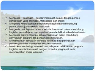  Mengelola keuangan sekolah/madrasah sesuai dengan prinsi p
pengelolaan yang akuntabel, transparan, dan efisien.
 Mengelola ketatausahaan sekolah/madrasah dalam mendukung
pencapaian tujuan sekolah/ madrasah.
 Mengelola unit layanan khusus sekolah/madrasah dalam mendukung
kegiatan pembelajaran dan kegiatan peserta didik di sekolah/madrasah.
 Mengelola sistem informasi sekolah/madrasah dalam mendukung
penyusunan program dan pengambilan keputusan.
 Memanfaatkan kemajuan teknologi informasi bagi peningkatan
pembelajaran dan manajemen sekolah/madrasah.
 Melakukan monitoring, evaluasi, dan pelaporan pelaksanaan program
kegiatan sekolah/madrasah dengan prosedur yang tepat, serta
merencanakan tindak lanjutnya.
 
