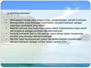  KEWIRAUSAHAAN
 Menciptakan inovasi yang berguna bagi pengembangan sekolah/madrasah.
 Bekerja keras untuk mencapai keberhasilan sekolah/madrasah sebagai
organisasi pembelajar yang efektif.
 Memiliki motivasi yang kuat untuk sukses dalam melaksanakan tugas pokok
dan fungsinya sebagai pemimpin sekolah/madrasah.
 Pantang menyerah dan se lalu mencari solusi terbaik dalam menghadapi
kendala yang dihadapi sekolah/madrasah.
 Memiliki naluri kewirausahaan dalam mengelola kegiatan produksi/jasa
sekolah/madrasah sebagai sumber belajar peserta didik.
 