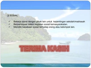  Bekerja sama dengan pihak lain untuk kepentingan sekolah/madrasah
 Berpartisipasi dalam kegiatan sosial kemasyarakatan.
 Memiliki kepekaan sosial terhadap orang atau kelompok lain.
 SOSIAL
 