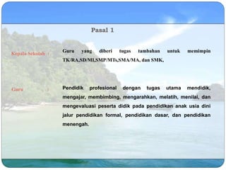 Pasal 1
Kepala Sekolah :
Guru yang diberi tugas tambahan untuk memimpin
TK/RA,SD/MI,SMP/MTs,SMA/MA, dan SMK,
Guru : Pendidik profesional dengan tugas utama mendidik,
mengajar, membimbing, mengarahkan, melatih, menilai, dan
mengevaluasi peserta didik pada pendidikan anak usia dini
jalur pendidikan formal, pendidikan dasar, dan pendidikan
menengah.
 
