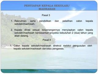 PENYIAPAN KEPALA SEKOLAH/
MADRASAH
Pasal 3
1. Rekrutmen serta pendidikan dan pelatihan calon kepala
sekolah/madrasah.
2. Kepala dinas sesuai kewenangannya menyiapkan calon kepala
sekolah/madrasah berdasarkan proyeksi kebutuhan 2 (dua) tahun yang
akan datang.
Pasal 4
1. Calon kepala sekolah/madrasah direkrut melalui pengusulan oleh
kepala sekolah/madrasah dan/atau pengawas.
 