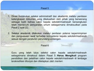 Pasal 5
1. Dinas melakukan seleksi administratif dan akademik melalui penilaian
kelengkapan dokumen yang dikeluarkan oleh pihak yang berwenang
sebagai bukti bahwa calon kepala sekolah/madrasah bersangkutan
telah memenuhi persyaratan umum sebagaimana dimaksudkan pada
Pasal 2 ayat (2).
2. Seleksi akademik dilakukan melalui penilaian potensi kepemimpinan
dan penguasaan awal terhadap kompetensi kepala sekolah/madrasah
sesuai dengan peraturan perundang-undangan.
Pasal 6
Guru yang telah lulus seleksi calon kepala sekolah/madrasah
sebagaimana dimaksud dalam Pasal 5 Harus Mengikuti program
pendidikan dan pelatihan calon kepala sekolah/madrasah di lembaga
terakreditasi ditunjuk dan ditetapkan oleh menteri.
 