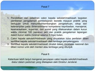 Pasal 7
1. Pendidikan dan pelatihan calon kepala sekolah/madrasah kegiatan
pemberian pengalaman pembelajaran teoretik maupun praktik yang
bertujuan untuk menumbuhkembangkan pengetahuan, sikap dan
keterampilan pada dimensidimensi kompetensi kepribadian, manajerial,
kewirausahaan, supervisi, dan sosial yang dilaksanakan dalam kurun
waktu minimal 100 (seratus) jam dan praktik pengalaman lapangan
dalam kurun waktu minimal selama 3 (tiga) bulan.
2. Calon kepala sekolah/madrasah yang dinyatakan lulus penilaian diberi
sertifikat kepala sekolah/madrasah oleh lembaga penyelenggara
3. Sertifikat kepala sekolah/madrasah dicatat dalam database nasional dan
diberi nomor unik oleh menteri atau lembaga yang ditunjuk
Pasal 8
Ketentuan lebih lanjut mengenai penyiapan calon kepala sekolah/madrasah
diatur dalam pedoman yang ditetapkan oleh Direktur Jenderal.
 