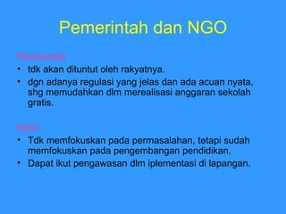 Pemerintah dan NGO Pemerintah  tdk akan dituntut oleh rakyatnya. dgn adanya regulasi yang jelas dan ada acuan nyata, shg memudahkan dlm merealisasi anggaran sekolah gratis. NGO Tdk memfokuskan pada permasalahan, tetapi sudah memfokuskan pada pengembangan pendidikan. Dapat ikut pengawasan dlm iplementasi di lapangan. 