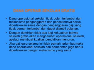 DANA OPERASI SEKOLAH GRATIS Dana operasional sekolah tidak boleh terlambat dan mekanisme penganggaran dan pencairannya harus diperlakukan sama dengan penganggaran gaji yang tidak pernah terlambat dan dapat diambil bulanan.  Dengan demikian tidak ada lagi kekuatiran bahwa sekolah gratis akan menghambat operasional sekolah, apalagi membuat kualitas pendidikan menurun.  Jika gaji guru selama ini tidak pernah terlambat maka dana operasional sekolah dari pemerintah juga harus diperlakukan dengan mekanisme yang sama.  