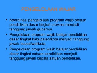 PENGELOLAAN WAJAR Koordinasi pengelolaan program wajib belajar pendidikan dasar tingkat provinsi menjadi tanggung jawab gubernur. Pengelolaan program wajib belajar pendidikan dasar tingkat kabupaten/kota menjadi tanggung jawab bupati/walikota. Pengelolaan program wajib belajar pendidikan dasar tingkat satuan pendidikan menjadi tanggung jawab kepala satuan pendidikan. 