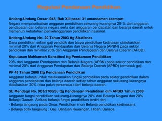 Regulasi Pendanaan Pendidikan   Undang-Undang Dasar l945, Bab XIII pasal 31 amandemen keempat Negara memprioritsakan anggaran pendidikan sekurang-kurangnya 20 % dari anggaran pendapatan dan belanja negara serta dari anggaran pendapatan dan belanja daerah untuk memenuhi kebutuhan penyelenggaraan pendidikan nasional.  Undang-Undang No. 20 Tahun 2003 ttg Sisdiknas Dana pendidikan selain gaji pendidik dan biaya pendidikan kedinasan dialokasikan minimal 20% dari Anggaran Pendapatan dan Belanja Negara (APBN) pada sektor pendidikan dan minimal 20% dari Anggaran Pendapatan dan Belanja Daerah (APBD). Keputusan Mahkamah Konstitusi ttg Pendanaan Pendidikan 20% dari Anggaran Pendapatan dan Belanja Negara (APBN) pada sektor pendidikan dan minimal 20% dari Anggaran Pendapatan dan Belanja Daerah (APBD) termasuk gaji. SE Mendagri No. 903/2706/SJ ttg Pendanaan Pendidikan dlm APBD Tahun 2009 Anggaran fungsi pendidikan sekurang-kurangnya 20% dari Belanja Negara dan 20% Belanja Daerah. Alokasi belanja fungsi pendidikan terdiri dari : - Belanja langsung pada Dinas Pendidikan (non Belanja pendidikan kedinasan). - Belanja tidak langsung : Gaji, Bantuan Keuangan, Hibah, Bansos.  PP 48 Tahun 2008 ttg Pendanaan Pendidikan Anggaran belanja untuk melaksanakan fungsi pendidikan pada sektor pendidikan dalam anggaran pendapatan dan belanja daerah setiap tahun anggaran sekurang-kurangnya dialokasikan 20% (dua puluh perseratus) dari belanja daerah. 
