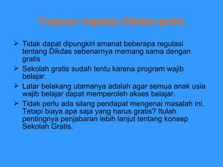 Tinjauan regulasi Dikdas gratis Tidak dapat dipungkiri amanat beberapa regulasi tentang Dikdas sebenarnya memang sama dengan gratis Sekolah gratis sudah tentu karena program wajib belajar. Latar belakang utamanya adalah agar semua anak usia wajib belajar dapat memperoleh akses belajar.  Tidak perlu ada silang pendapat mengenai masalah ini. Tetapi biaya apa saja yang harus gratis? Itulah pentingnya penjabaran lebih lanjut tentang konsep Sekolah Gratis.  