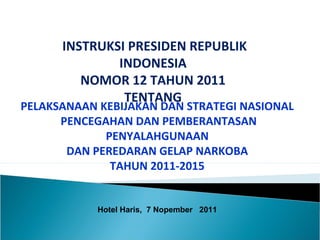 INSTRUKSI PRESIDEN REPUBLIK
INDONESIA
NOMOR 12 TAHUN 2011
TENTANG
PELAKSANAAN KEBIJAKAN DAN STRATEGI NASIONAL
PENCEGAHAN DAN PEMBERANTASAN
PENYALAHGUNAAN
DAN PEREDARAN GELAP NARKOBA
TAHUN 2011-2015
Hotel Haris, 7 Nopember 2011
 