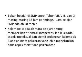 • Beban belajar di SMP untuk Tahun VII, VIII, dan IX
  masing-masing 38 jam per minggu. Jam belajar
  SMP adalah 40 menit.
• Kelompok A adalah mata pelajaran yang
  memberikan orientasi kompetensi lebih kepada
  aspek intelektual dan afektif sedangkan kelompok
  B adalah mata pelajaran yang lebih menekankan
  pada aspek afektif dan psikomotor.
 