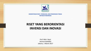 RISET YANG BERORIENTASI
INVENSI DAN INOVASI
Prof. Moh. Nasir
Kemenristekdikti
Jakarta, 1 Maret 2017
KEMENTERIAN RISET, TEKNOLOGI, DAN PENDIDIKAN TINGGI
REPUBLIK INDONESIA
 