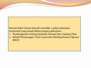 Rumah Sakit Umum Daerah memiliki 2 paket pekerjaan
konstruksi yang masih dalam progres pekerjaan :
1. Pembangunan Gedung Instalasi Farmasi dan Gudang Obat
2. Rehab Pemasangan Vinyl Lantai dan Dinding Kamar Operasi
RSUD
 