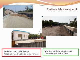 Rintisan Jalan Kalisono II
Nilai Kontrak : Rp. 6.506.483.000,00
Capaian Progres Fisik : 93,60%
Pelaksana : PT. Darlin Audiya
Pengawas : CV. Dhiratama Cipta Persada
 