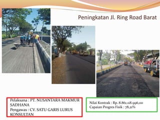 Peningkatan Jl. Ring Road Barat
Nilai Kontrak : Rp. 8.861.118.996,00
Capaian Progres Fisik : 78,21%
Pelaksana : PT. NUSANTARA MAKMUR
SADHANA
Pengawas : CV. SATU GARIS LURUS
KONSULTAN
 