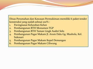Dinas Perumahan dan Kawasan Permukiman memiliki 6 paket tender
konstruksi yang sudah selesai 100% :
1. Pavingisasai Kelurahan Kelun
2. Pembangunan RTH Monumen TGP
3. Pembangunan RTH Taman Lingk Asabri Selo
4. Pembangunan Pagar Makam Jl. Arum Dalu Gg. Mushola, Kel.
Sukosari
5. Pembangunan Pagar Makam Kepel Demangan
6. Pembangunan Pagar Makam Ciliwung
 