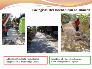 Pavingisasi Kel Josenan dan Kel Kuncen
Nilai Kontrak : Rp. 336.208.000,00
Capaian Progres Fisik : 67,65%
Pelaksana : CV. Duta Prima Karya
Pengawas : CV. Mahakarya Utama
 