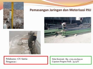 Pemasangan Jaringan dan Meterisasi PJU
Nilai Kontrak : Rp. 1.705.215.655,00
Capaian Progres Fisik : 35,24%
Pelaksana : CV. Satria
Pengawas :
 
