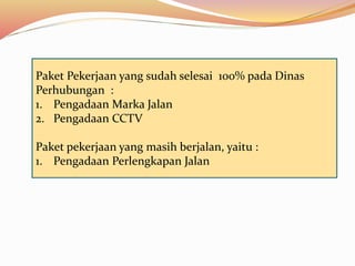 Paket Pekerjaan yang sudah selesai 100% pada Dinas
Perhubungan :
1. Pengadaan Marka Jalan
2. Pengadaan CCTV
Paket pekerjaan yang masih berjalan, yaitu :
1. Pengadaan Perlengkapan Jalan
 