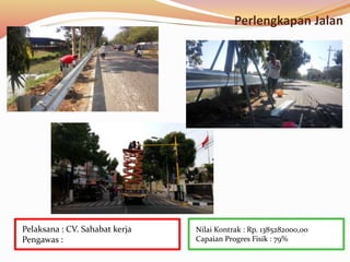 Perlengkapan Jalan
Nilai Kontrak : Rp. 1385282000,00
Capaian Progres Fisik : 79%
Pelaksana : CV. Sahabat kerja
Pengawas :
 